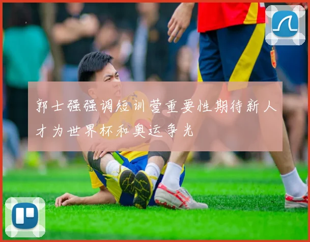 郭士强强调短训营重要性期待新人才为世界杯和奥运争光