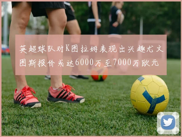 英超球队对K图拉姆表现出兴趣尤文图斯报价或达6000万至7000万欧元