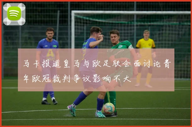 马卡报道皇马与欧足联会面讨论青年欧冠裁判争议影响不大