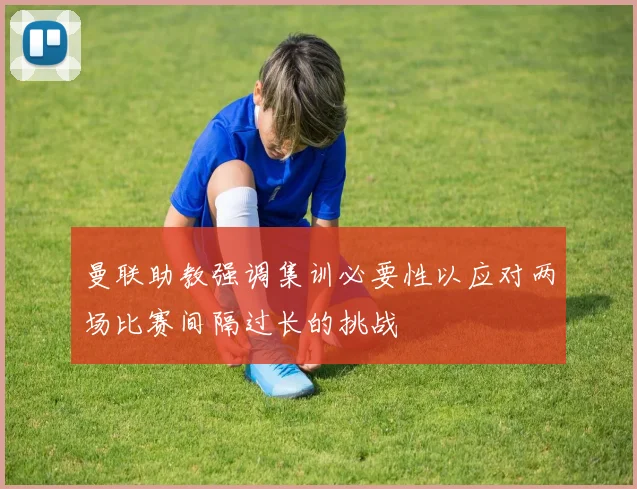 曼联助教强调集训必要性以应对两场比赛间隔过长的挑战