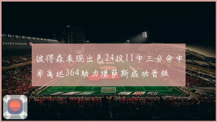 彼得森表现出色24投11中三分命中率高达364助力堪萨斯成功晋级