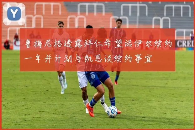 鲁梅尼格透露拜仁希望诺伊尔续约一年并计划与凯恩谈续约事宜