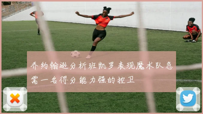 乔约翰逊分析班凯罗表现魔术队急需一名得分能力强的控卫