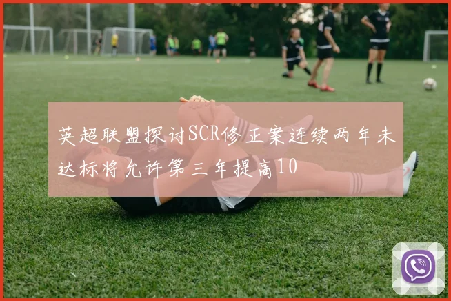 英超联盟探讨SCR修正案连续两年未达标将允许第三年提高10