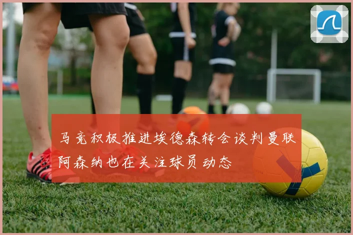 马竞积极推进埃德森转会谈判曼联阿森纳也在关注球员动态