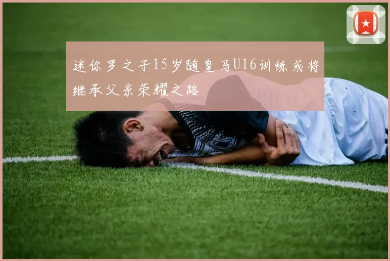 迷你罗之子15岁随皇马U16训练或将继承父亲荣耀之路