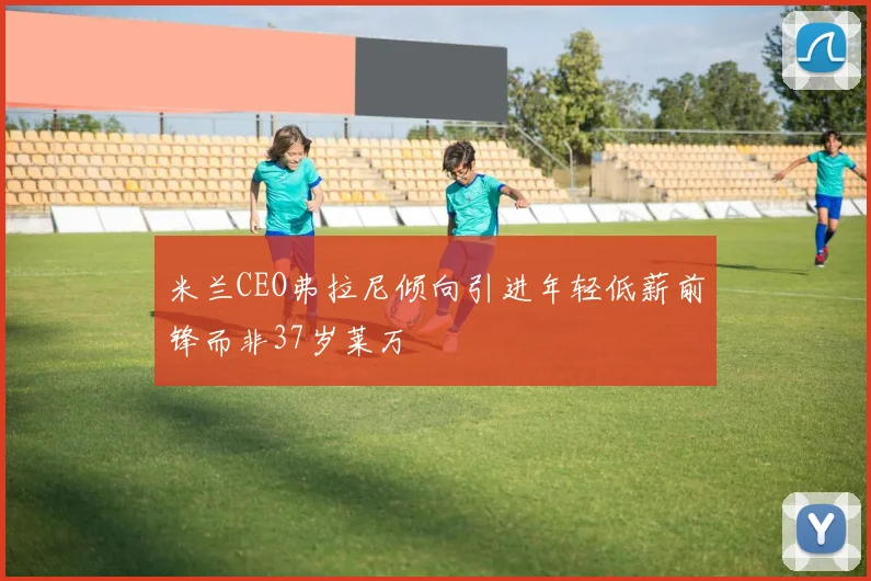 米兰CEO弗拉尼倾向引进年轻低薪前锋而非37岁莱万