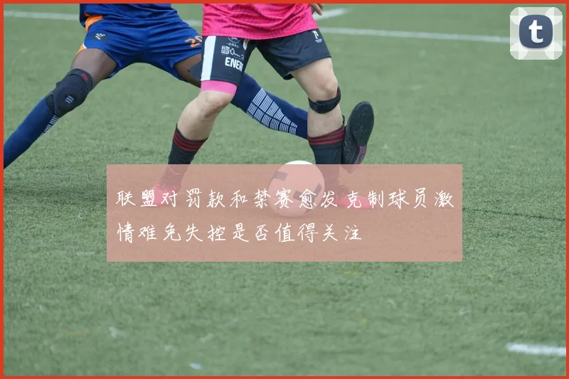 联盟对罚款和禁赛愈发克制球员激情难免失控是否值得关注