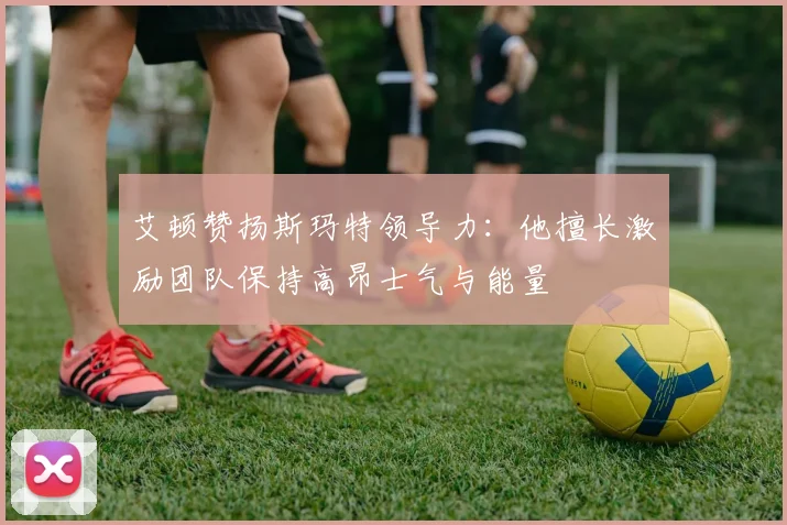 艾顿赞扬斯玛特领导力：他擅长激励团队保持高昂士气与能量