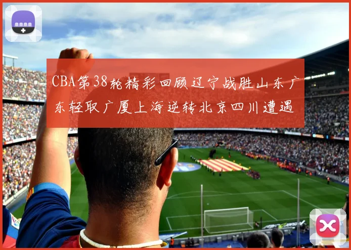 CBA第38轮精彩回顾辽宁战胜山东广东轻取广厦上海逆转北京四川遭遇38连败