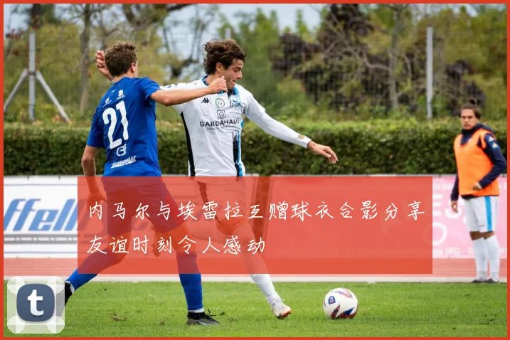 内马尔与埃雷拉互赠球衣合影分享友谊时刻令人感动