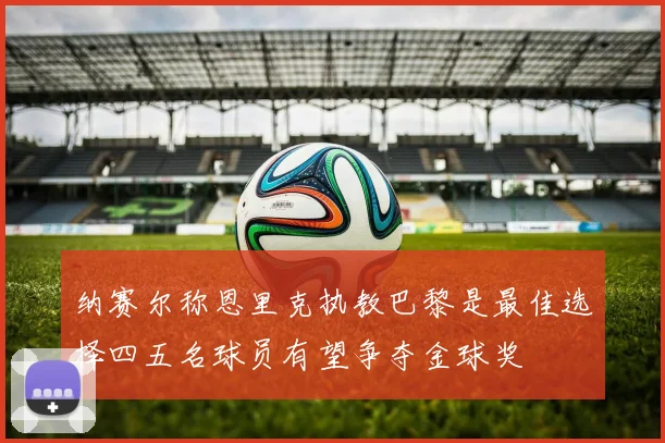 纳赛尔称恩里克执教巴黎是最佳选择四五名球员有望争夺金球奖