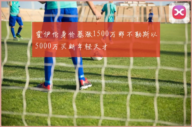 霍伊伦身价暴涨1500万那不勒斯以5000万买断年轻天才