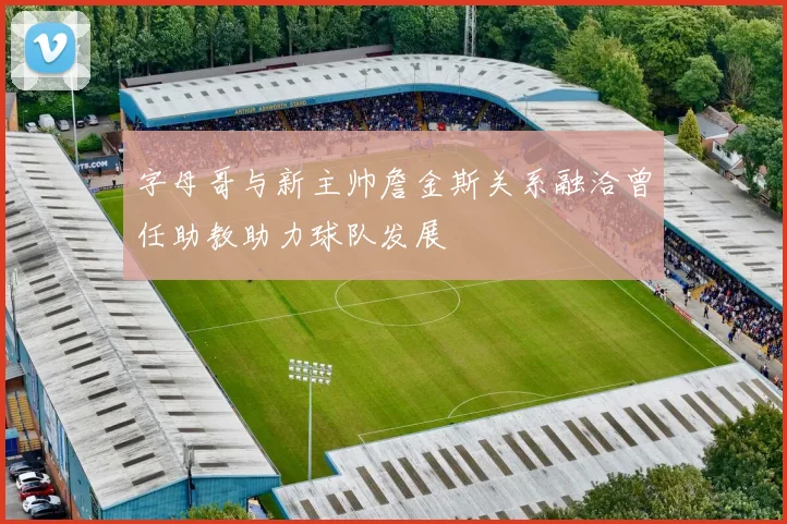 字母哥与新主帅詹金斯关系融洽曾任助教助力球队发展
