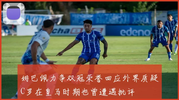 姆巴佩力争双冠荣誉回应外界质疑C罗在皇马时期也曾遭遇批评
