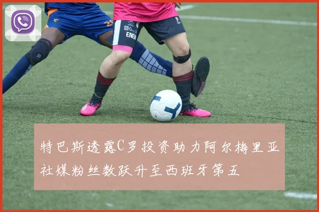 特巴斯透露C罗投资助力阿尔梅里亚社媒粉丝数跃升至西班牙第五