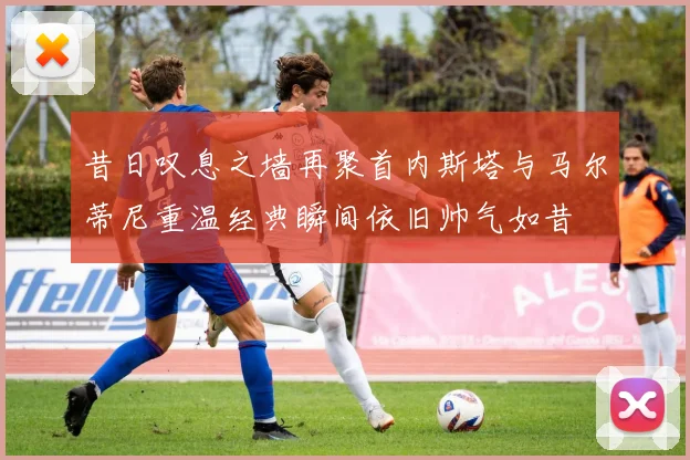 昔日叹息之墙再聚首内斯塔与马尔蒂尼重温经典瞬间依旧帅气如昔