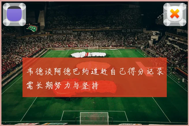 韦德谈阿德巴约追赶自己得分记录需长期努力与坚持