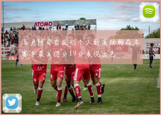 马卢阿奇首发创个人新高杨瀚森本赛季最高得分19分表现出色