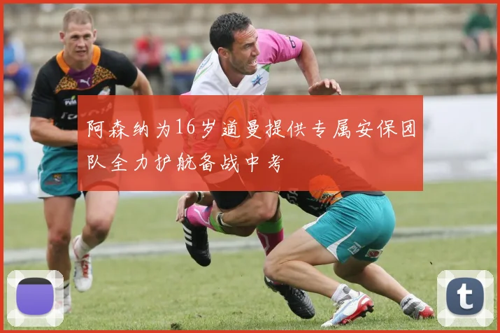 阿森纳为16岁道曼提供专属安保团队全力护航备战中考