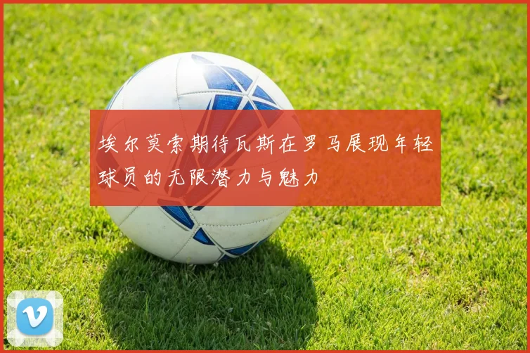 埃尔莫索期待瓦斯在罗马展现年轻球员的无限潜力与魅力