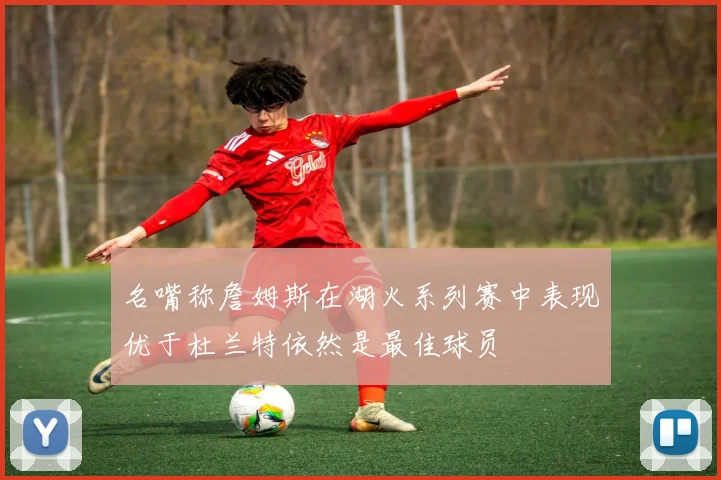 名嘴称詹姆斯在湖火系列赛中表现优于杜兰特依然是最佳球员