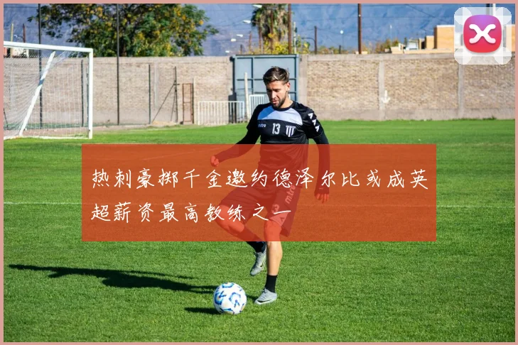 热刺豪掷千金邀约德泽尔比或成英超薪资最高教练之一